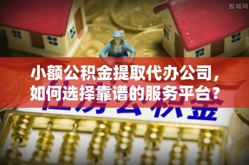 盐田小额公积金提取代办公司，如何选择靠谱的服务平台？